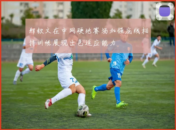 郑钦文在中网硬地赛场加强底线相持训练展现出色适应能力